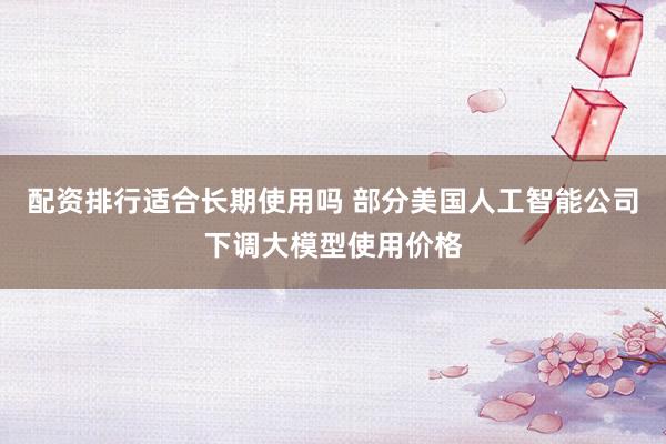 配资排行适合长期使用吗 部分美国人工智能公司下调大模型使用价格