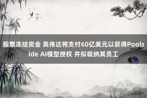股票冻结资金 英伟达将支付60亿美元以获得Poolside AI模型授权 并拟吸纳其员工