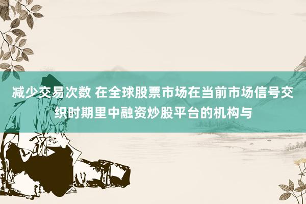减少交易次数 在全球股票市场在当前市场信号交织时期里中融资炒股平台的机构与
