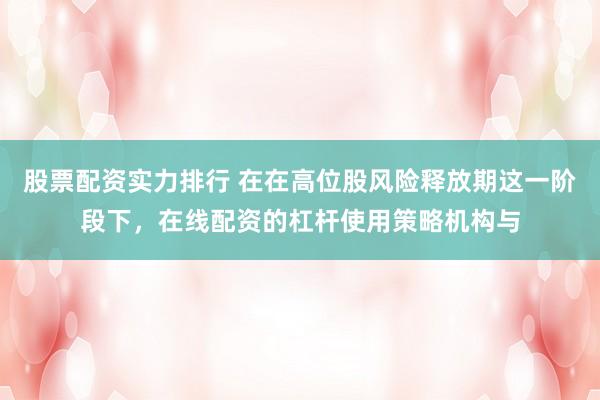 股票配资实力排行 在在高位股风险释放期这一阶段下，在线配资的杠杆使用策略机构与