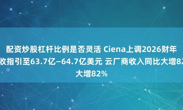 配资炒股杠杆比例是否灵活 Ciena上调2026财年营收指引至63.7亿—64.7亿美元 云厂商收入同比大增82%