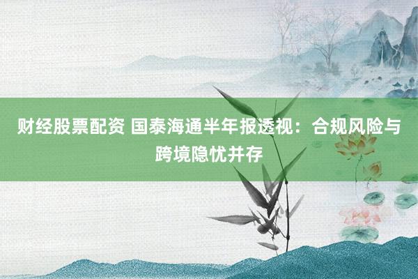 财经股票配资 国泰海通半年报透视：合规风险与跨境隐忧并存