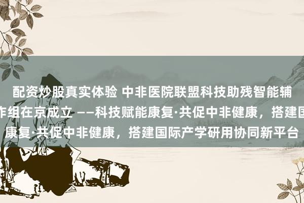 配资炒股真实体验 中非医院联盟科技助残智能辅具与康复技术联合工作组在京成立 ——科技赋能康复·共促中非健康，搭建国际产学研用协同新平台