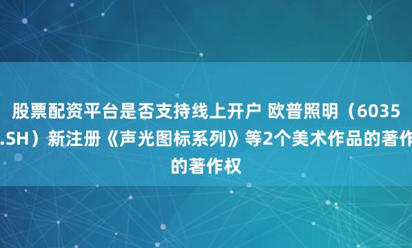 股票配资平台是否支持线上开户 欧普照明（603515.SH）新注册《声光图标系列》等2个美术作品的著作权