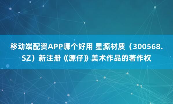 移动端配资APP哪个好用 星源材质（300568.SZ）新注册《源仔》美术作品的著作权