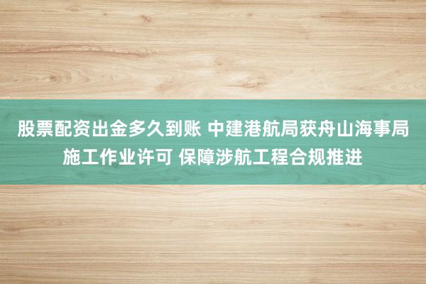 股票配资出金多久到账 中建港航局获舟山海事局施工作业许可 保障涉航工程合规推进