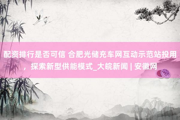 配资排行是否可信 合肥光储充车网互动示范站投用，探索新型供能模式_大皖新闻 | 安徽网