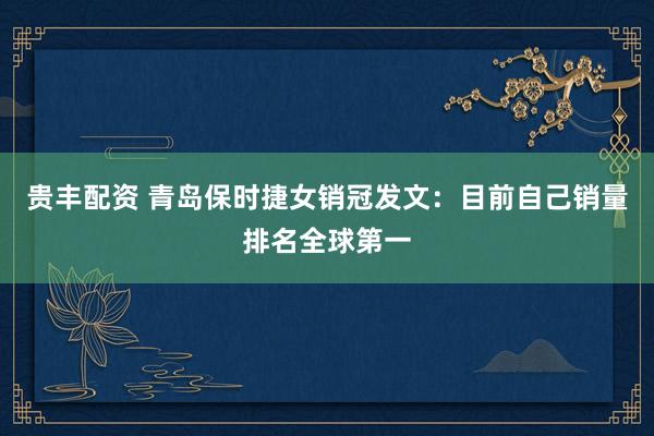 贵丰配资 青岛保时捷女销冠发文：目前自己销量排名全球第一