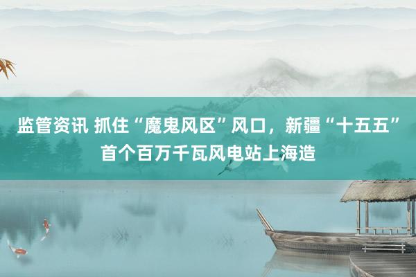 监管资讯 抓住“魔鬼风区”风口，新疆“十五五”首个百万千瓦风电站上海造