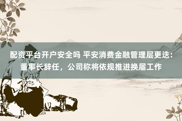 配资平台开户安全吗 平安消费金融管理层更迭：董事长辞任，公司称将依规推进换届工作