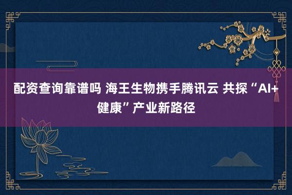 配资查询靠谱吗 海王生物携手腾讯云 共探“AI+健康”产业新路径