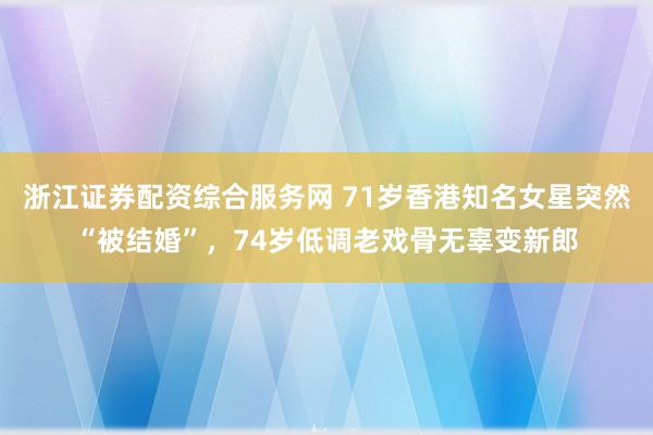 浙江证券配资综合服务网 71岁香港知名女星突然“被结婚”,74岁低调老戏骨无辜变新郎