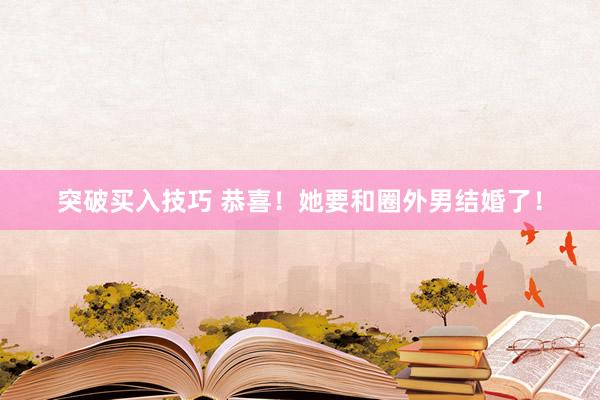突破买入技巧 恭喜！她要和圈外男结婚了！