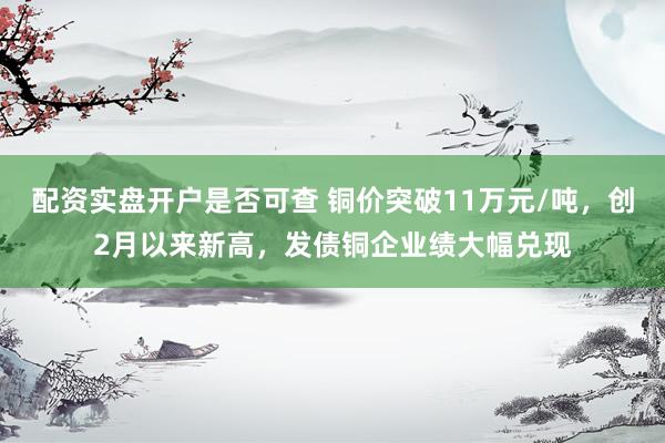 配资实盘开户是否可查 铜价突破11万元/吨，创2月以来新高，发债铜企业绩大幅兑现