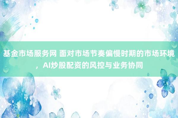 基金市场服务网 面对市场节奏偏慢时期的市场环境，AI炒股配资的风控与业务协同