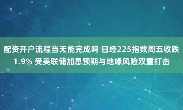 配资开户流程当天能完成吗 日经225指数周五收跌1.9% 受美联储加息预期与地缘风险双重打击