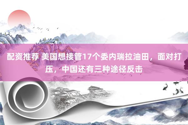 配资推荐 美国想接管17个委内瑞拉油田，面对打压，中国还有三种途径反击