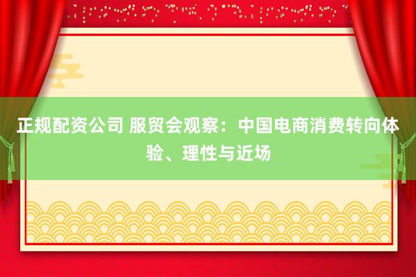 正规配资公司 服贸会观察：中国电商消费转向体验、理性与近场