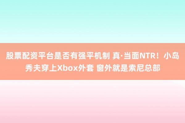 股票配资平台是否有强平机制 真·当面NTR！小岛秀夫穿上Xbox外套 窗外就是索尼总部