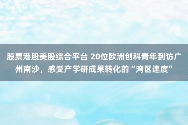 股票港股美股综合平台 20位欧洲创科青年到访广州南沙，感受产学研成果转化的“湾区速度”