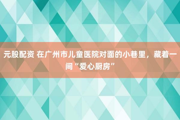 元股配资 在广州市儿童医院对面的小巷里，藏着一间“爱心厨房”