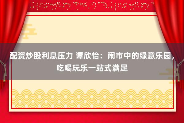配资炒股利息压力 谭欣怡：闹市中的绿意乐园，吃喝玩乐一站式满足