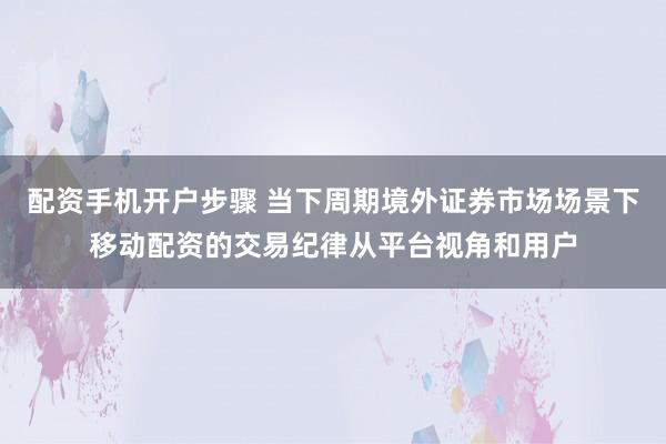 配资手机开户步骤 当下周期境外证券市场场景下移动配资的交易纪律从平台视角和用户