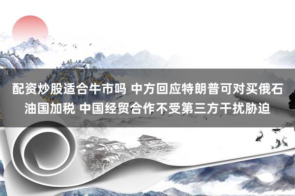 配资炒股适合牛市吗 中方回应特朗普可对买俄石油国加税 中国经贸合作不受第三方干扰胁迫