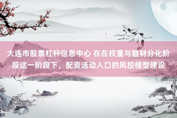 大连市股票杠杆信息中心 在在权重与题材分化阶段这一阶段下，配资活动入口的风控模型建设
