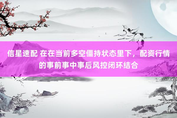信星速配 在在当前多空僵持状态里下，配资行情的事前事中事后风控闭环结合