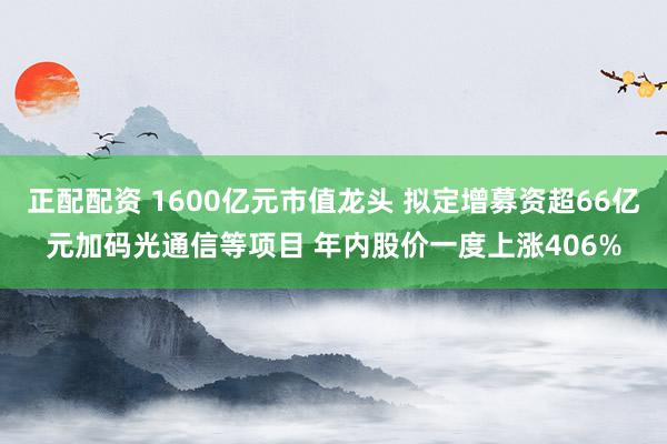 正配配资 1600亿元市值龙头 拟定增募资超66亿元加码光通信等项目 年内股价一度上涨406%