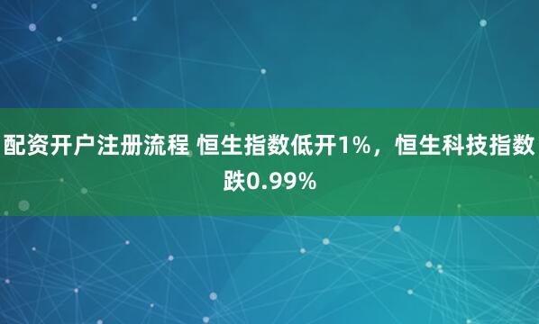 配资开户注册流程 恒生指数低开1%，恒生科技指数跌0.99%