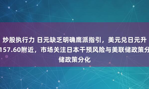 炒股执行力 日元缺乏明确鹰派指引，美元兑日元升至157.60附近，市场关注日本干预风险与美联储政策分化
