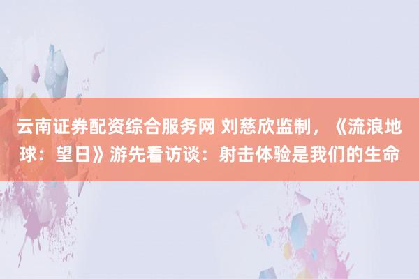 云南证券配资综合服务网 刘慈欣监制，《流浪地球：望日》游先看访谈：射击体验是我们的生命