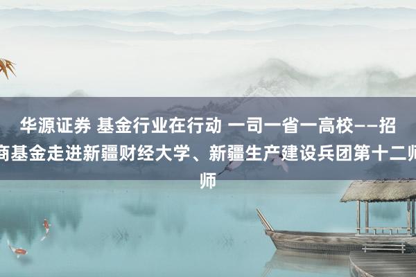 华源证券 基金行业在行动 一司一省一高校——招商基金走进新疆财经大学、新疆生产建设兵团第十二师