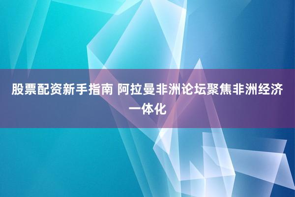 股票配资新手指南 阿拉曼非洲论坛聚焦非洲经济一体化