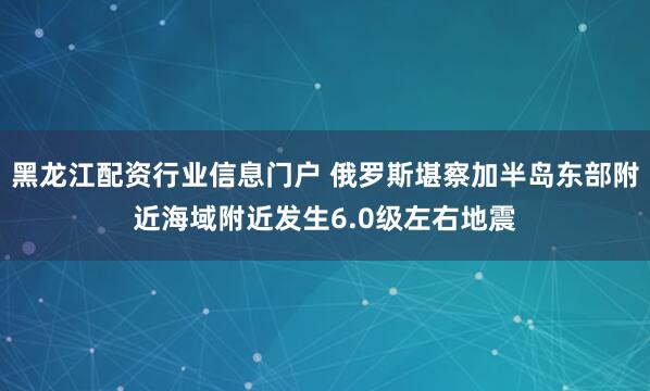 黑龙江配资行业信息门户 俄罗斯堪察加半岛东部附近海域附近发生6.0级左右地震